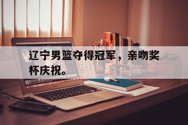 开云手机版登录入口-辽宁男篮夺得冠军，亲吻奖杯庆祝。