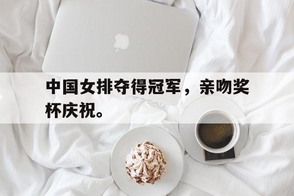 开云手机版登录入口-中国女排夺得冠军，亲吻奖杯庆祝。