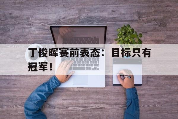 开云手机版登录入口-丁俊晖赛前表态：目标只有冠军！