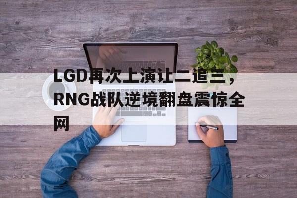 开云手机版登录入口-LGD再次上演让二追三，RNG战队逆境翻盘震惊全网