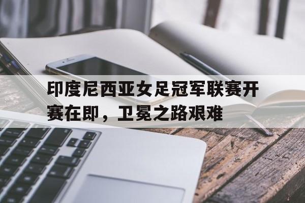 开云（中国）官方网站-印度尼西亚女足冠军联赛开赛在即，卫冕之路艰难