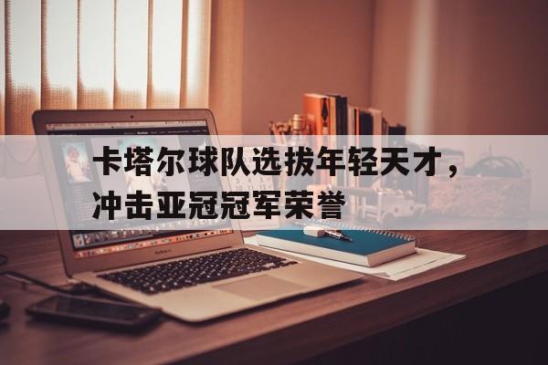 开云手机版登录入口-卡塔尔球队选拔年轻天才，冲击亚冠冠军荣誉