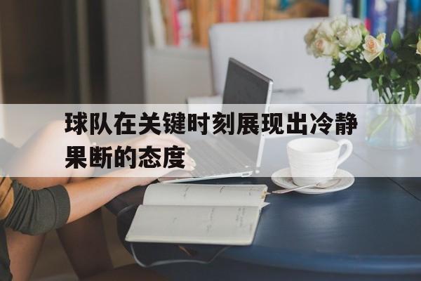 开云（中国）官方网站-球队在关键时刻展现出冷静果断的态度