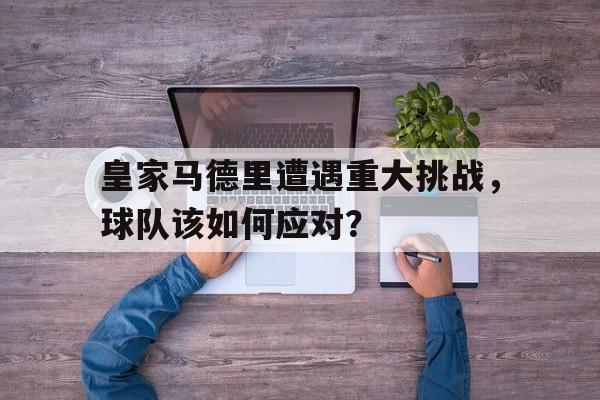 皇家马德里遭遇重大挑战，球队该如何应对？