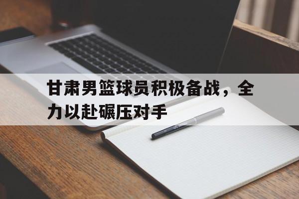 甘肃男篮球员积极备战，全力以赴碾压对手