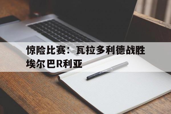开云手机版登录入口-惊险比赛：瓦拉多利德战胜埃尔巴R利亚