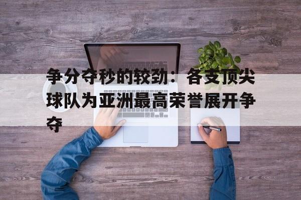 争分夺秒的较劲：各支顶尖球队为亚洲最高荣誉展开争夺