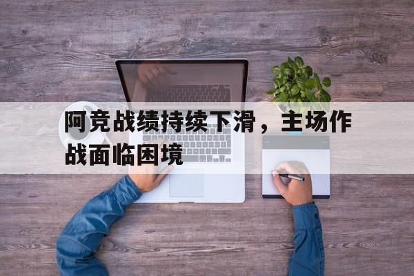 开云手机版登录入口-阿竞战绩持续下滑,主场作战面临困境
